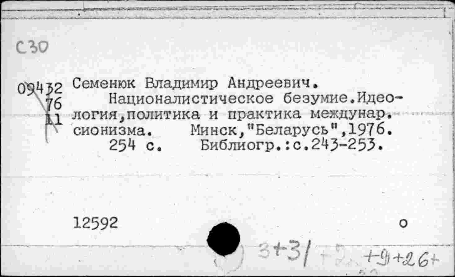 ﻿съо
0'9432 Семенюк Владимир Андреевич.
76 Националистическое безумие.Идео-
Ц логин,политика и практика междунар. сионизма.
254 с
Минск,"Беларусь",1976. Библиогр.:с.243-253.
12592
